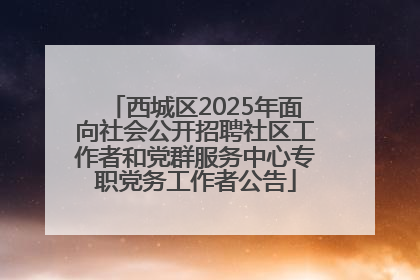 西城区2025年面向社会公开招聘社区工作者和党群服务中心专职党务工作者公告