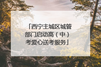西宁主城区城管部门启动高（中）考爱心送考服务