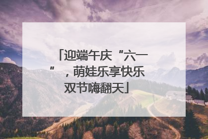 迎端午庆“六一”，萌娃乐享快乐双节嗨翻天
