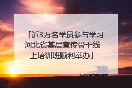 近3万名学员参与学习 河北省基层宣传骨干线上培训班顺利举办