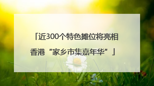 近300个特色摊位将亮相香港“家乡市集嘉年华”