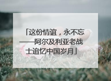 这份情谊，永不忘——阿尔及利亚老战士追忆中国岁月