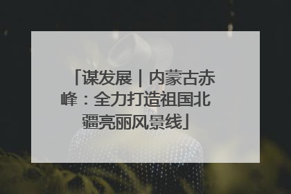 谋发展｜内蒙古赤峰：全力打造祖国北疆亮丽风景线
