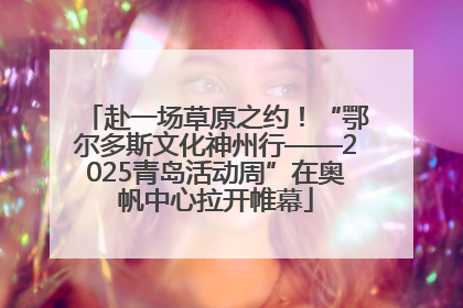 赴一场草原之约！“鄂尔多斯文化神州行——2025青岛活动周”在奥帆中心拉开帷幕