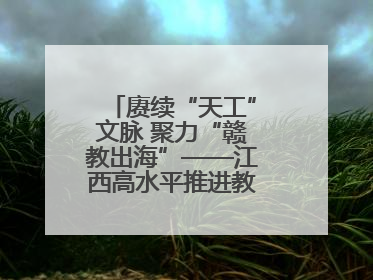 赓续“天工”文脉 聚力“赣教出海”——江西高水平推进教育对外开放