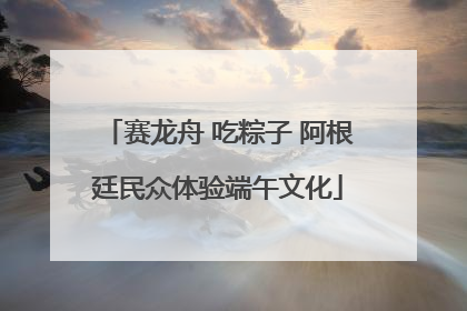 赛龙舟 吃粽子 阿根廷民众体验端午文化