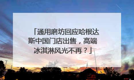 通用磨坊回应哈根达斯中国门店出售，高端冰淇淋风光不再？
