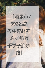 酒泉市7392名高考生奔赴考场 护航万千学子追梦路