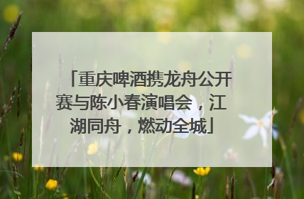 重庆啤酒携龙舟公开赛与陈小春演唱会，江湖同舟，燃动全城