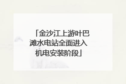 金沙江上游叶巴滩水电站全面进入机电安装阶段