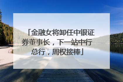 金融女将卸任中银证券董事长，下一站中行总行，周权接棒
