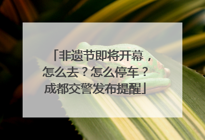 非遗节即将开幕，怎么去？怎么停车？成都交警发布提醒