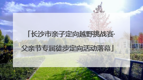 长沙市亲子定向越野挑战赛·父亲节专属徒步定向活动落幕