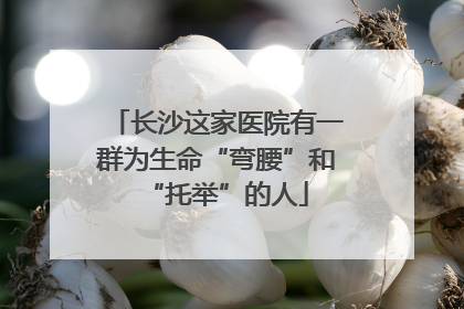 长沙这家医院有一群为生命“弯腰”和“托举”的人