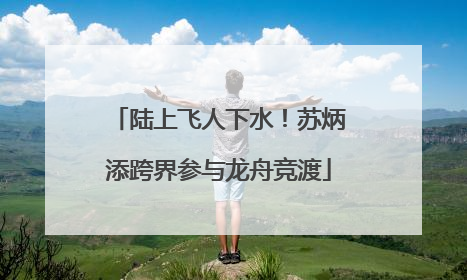 陆上飞人下水！苏炳添跨界参与龙舟竞渡