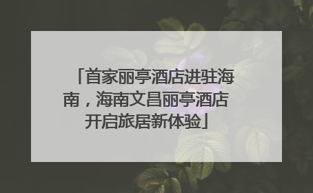 首家丽亭酒店进驻海南，海南文昌丽亭酒店开启旅居新体验