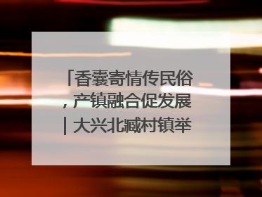 香囊寄情传民俗，产镇融合促发展｜大兴北臧村镇举办端午主题活动