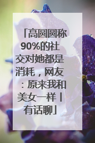 高圆圆称90%的社交对她都是消耗，网友：原来我和美女一样丨有话聊