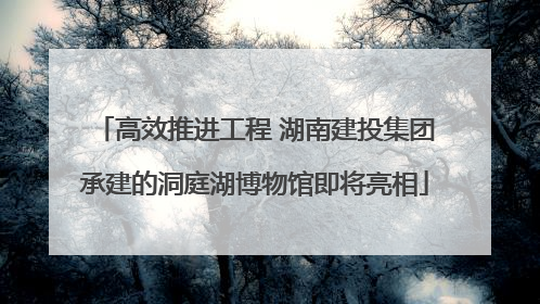 高效推进工程 湖南建投集团承建的洞庭湖博物馆即将亮相