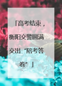 高考结束，衡阳交警圆满交出“陪考答卷”