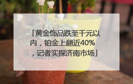 黄金饰品跌至千元以内，铂金上翻近40%，记者实探济南市场