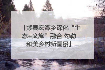 黟县宏潭乡深化“生态+文旅”融合 勾勒和美乡村新图景