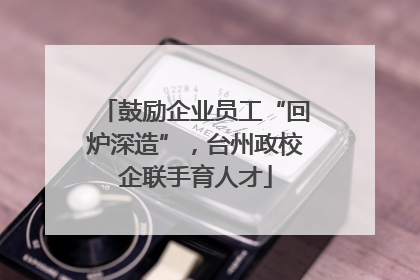 鼓励企业员工“回炉深造”，台州政校企联手育人才