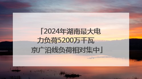 2024年湖南最大电力负荷5200万千瓦 京广沿线负荷相对集中