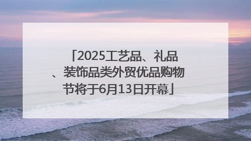 2025工艺品、礼品、装饰品类外贸优品购物节将于6月13日开幕