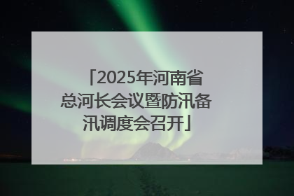 2025年河南省总河长会议暨防汛备汛调度会召开