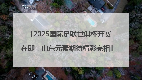 2025国际足联世俱杯开赛在即，山东元素期待精彩亮相