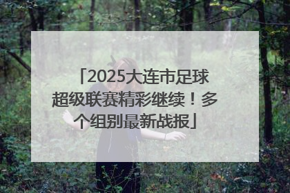 2025大连市足球超级联赛精彩继续！多个组别最新战报