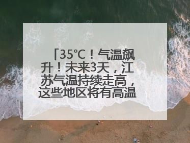 35℃！气温飙升！未来3天，江苏气温持续走高，这些地区将有高温天气……