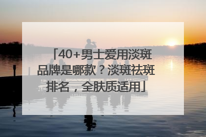 40+男士爱用淡斑品牌是哪款？淡斑祛斑排名，全肤质适用