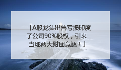 A股龙头出售亏损印度子公司90%股权，引来当地两大财团竞逐！